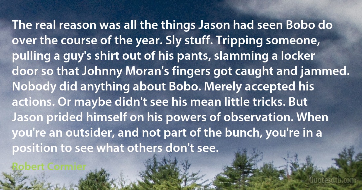 The real reason was all the things Jason had seen Bobo do over the course of the year. Sly stuff. Tripping someone, pulling a guy's shirt out of his pants, slamming a locker door so that Johnny Moran's fingers got caught and jammed. Nobody did anything about Bobo. Merely accepted his actions. Or maybe didn't see his mean little tricks. But Jason prided himself on his powers of observation. When you're an outsider, and not part of the bunch, you're in a position to see what others don't see. (Robert Cormier)