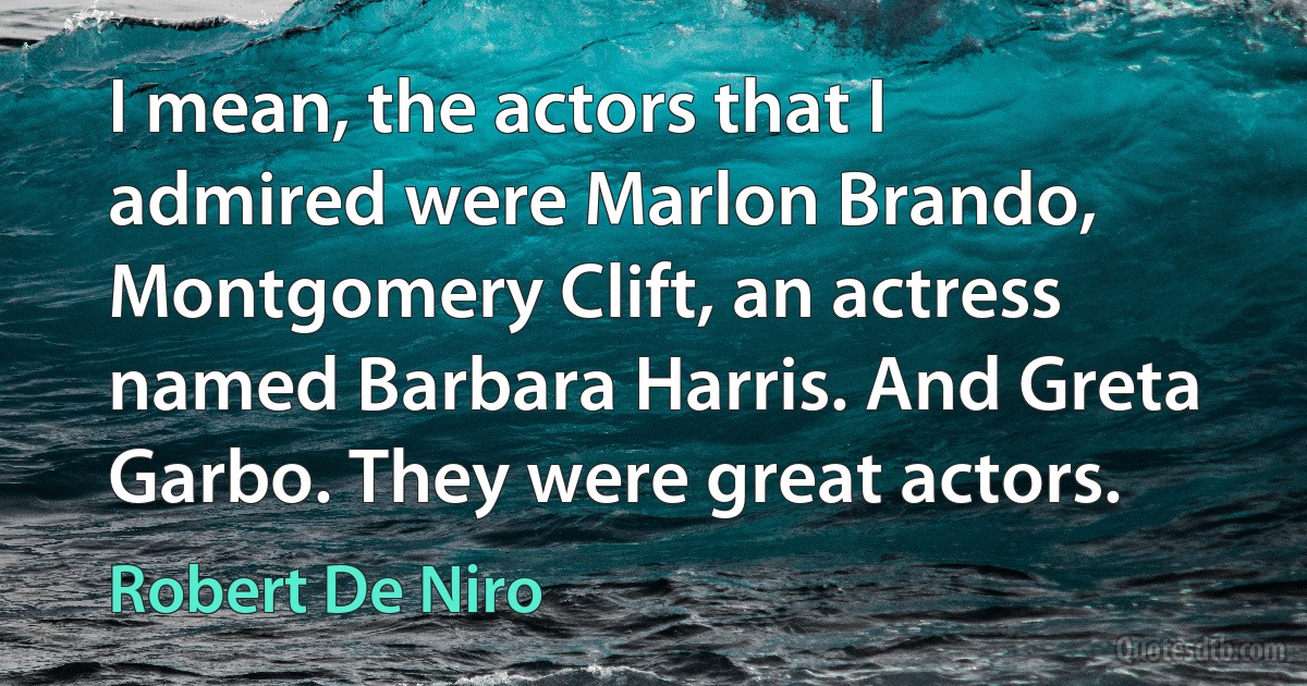 I mean, the actors that I admired were Marlon Brando, Montgomery Clift, an actress named Barbara Harris. And Greta Garbo. They were great actors. (Robert De Niro)