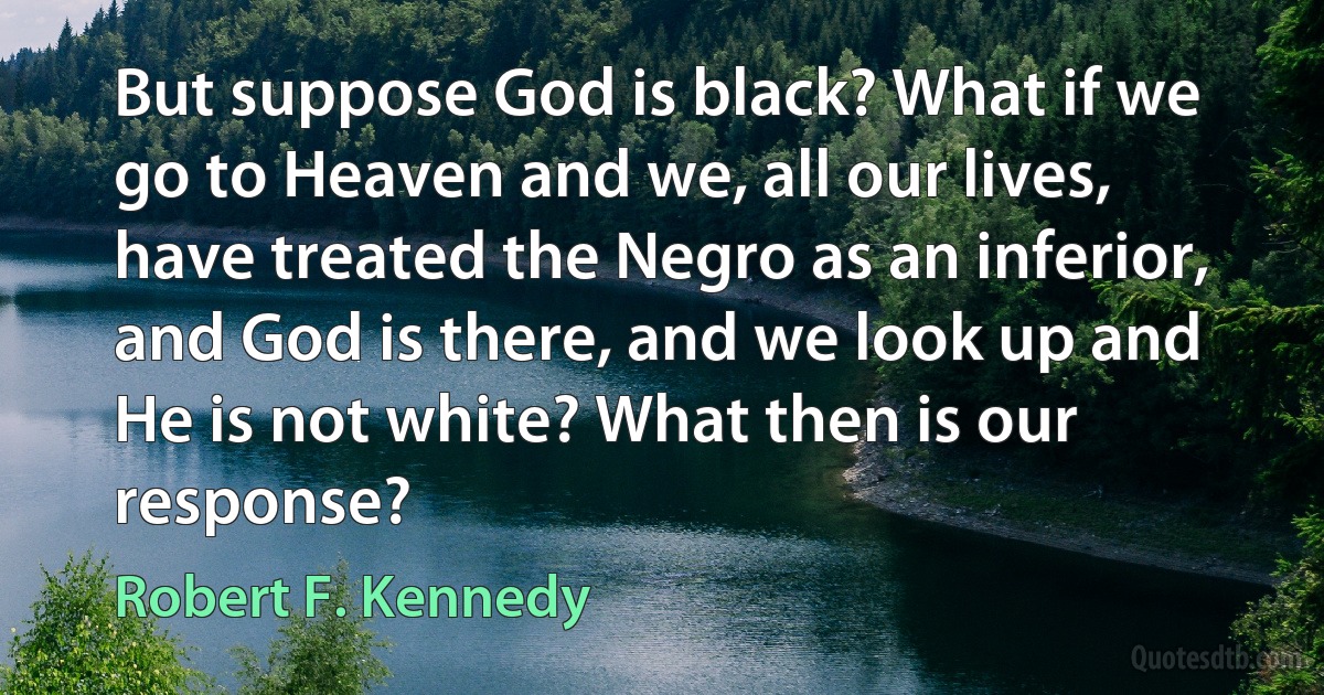 But suppose God is black? What if we go to Heaven and we, all our lives, have treated the Negro as an inferior, and God is there, and we look up and He is not white? What then is our response? (Robert F. Kennedy)