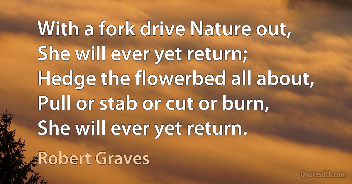 With a fork drive Nature out,
She will ever yet return;
Hedge the flowerbed all about,
Pull or stab or cut or burn,
She will ever yet return. (Robert Graves)