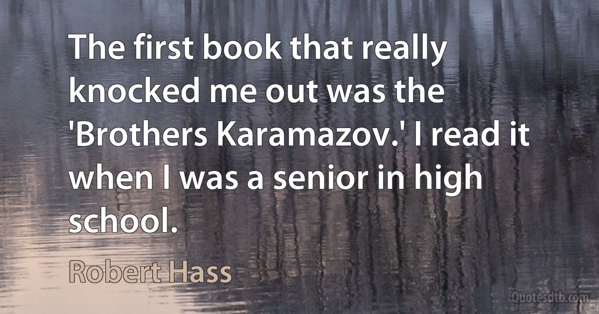 The first book that really knocked me out was the 'Brothers Karamazov.' I read it when I was a senior in high school. (Robert Hass)