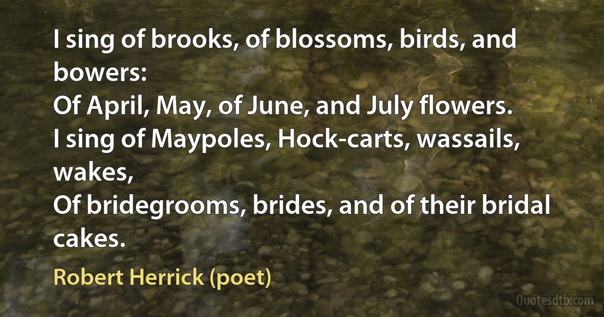 I sing of brooks, of blossoms, birds, and bowers:
Of April, May, of June, and July flowers.
I sing of Maypoles, Hock-carts, wassails, wakes,
Of bridegrooms, brides, and of their bridal cakes. (Robert Herrick (poet))