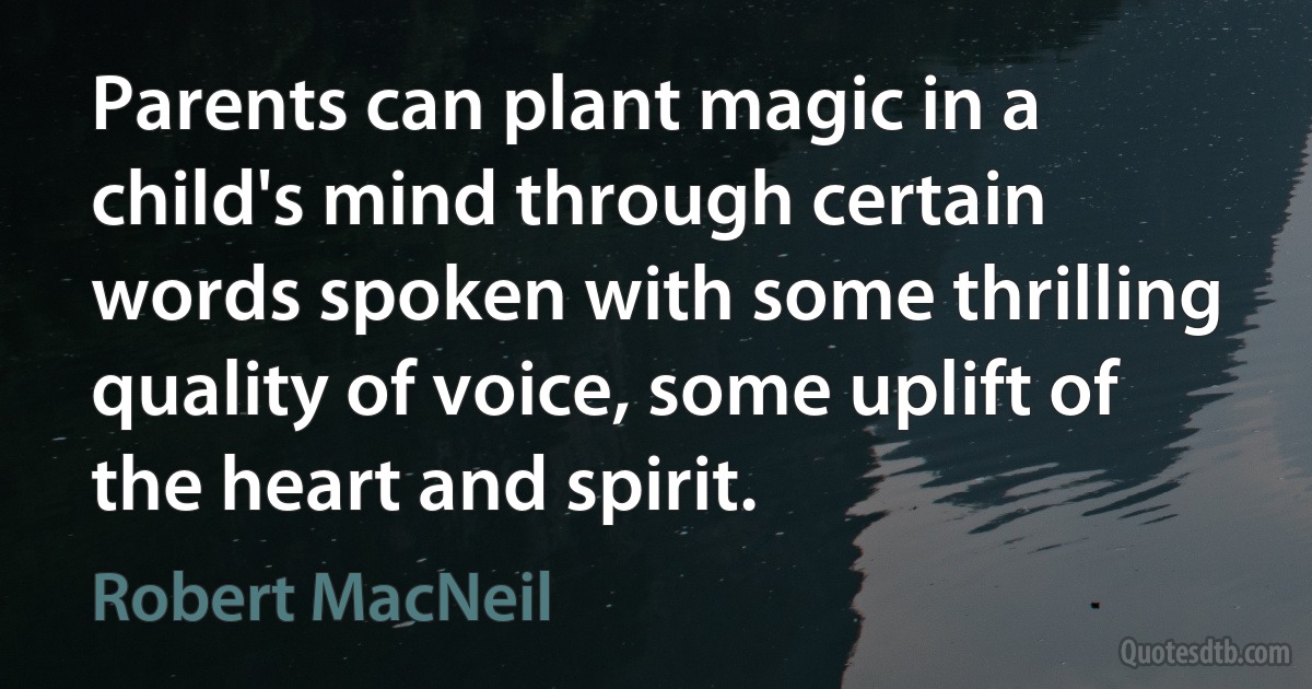 Parents can plant magic in a child's mind through certain words spoken with some thrilling quality of voice, some uplift of the heart and spirit. (Robert MacNeil)