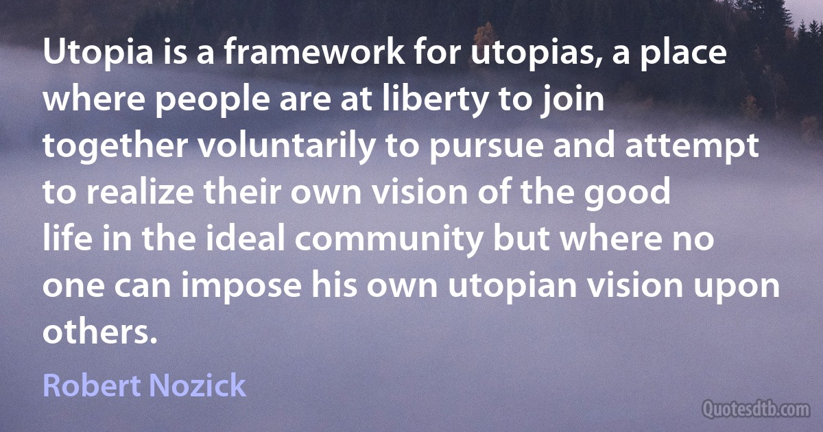 Utopia is a framework for utopias, a place where people are at liberty to join together voluntarily to pursue and attempt to realize their own vision of the good life in the ideal community but where no one can impose his own utopian vision upon others. (Robert Nozick)