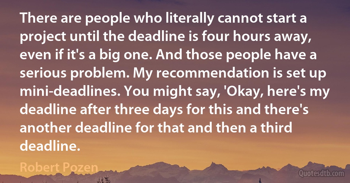 There are people who literally cannot start a project until the deadline is four hours away, even if it's a big one. And those people have a serious problem. My recommendation is set up mini-deadlines. You might say, 'Okay, here's my deadline after three days for this and there's another deadline for that and then a third deadline. (Robert Pozen)