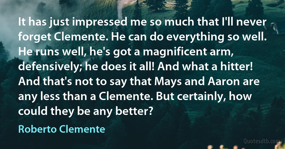 It has just impressed me so much that I'll never forget Clemente. He can do everything so well. He runs well, he's got a magnificent arm, defensively; he does it all! And what a hitter! And that's not to say that Mays and Aaron are any less than a Clemente. But certainly, how could they be any better? (Roberto Clemente)