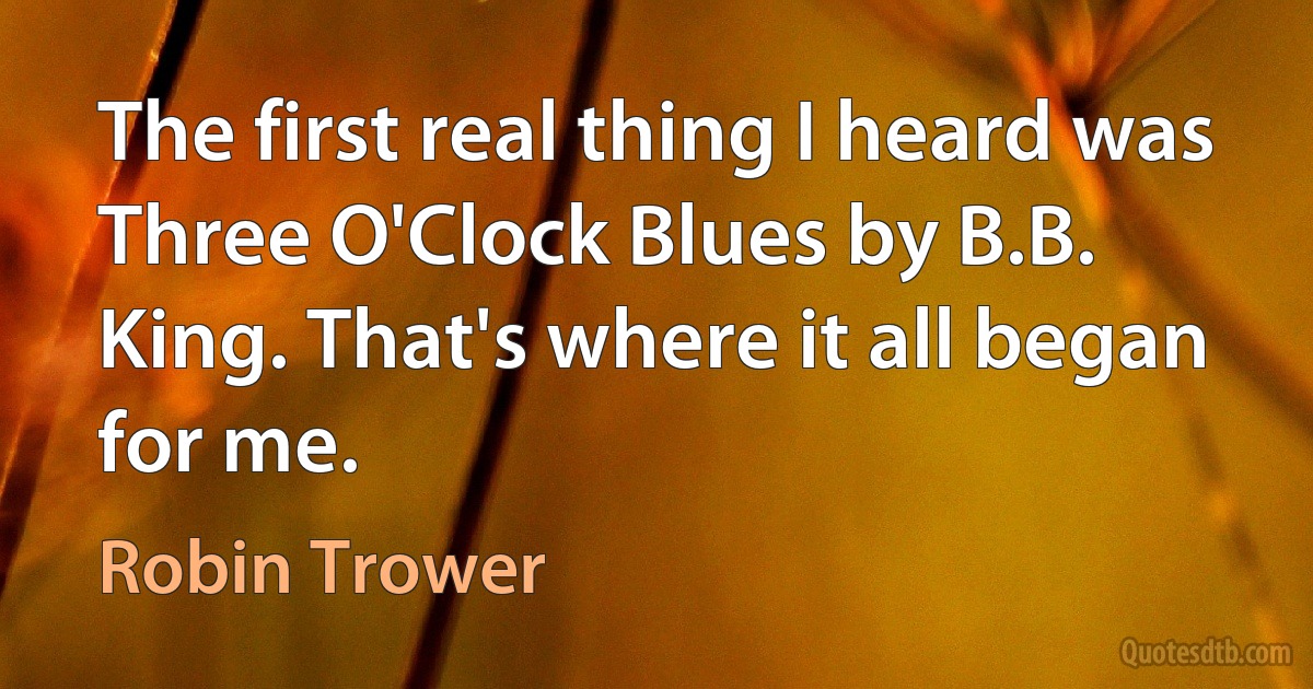 The first real thing I heard was Three O'Clock Blues by B.B. King. That's where it all began for me. (Robin Trower)