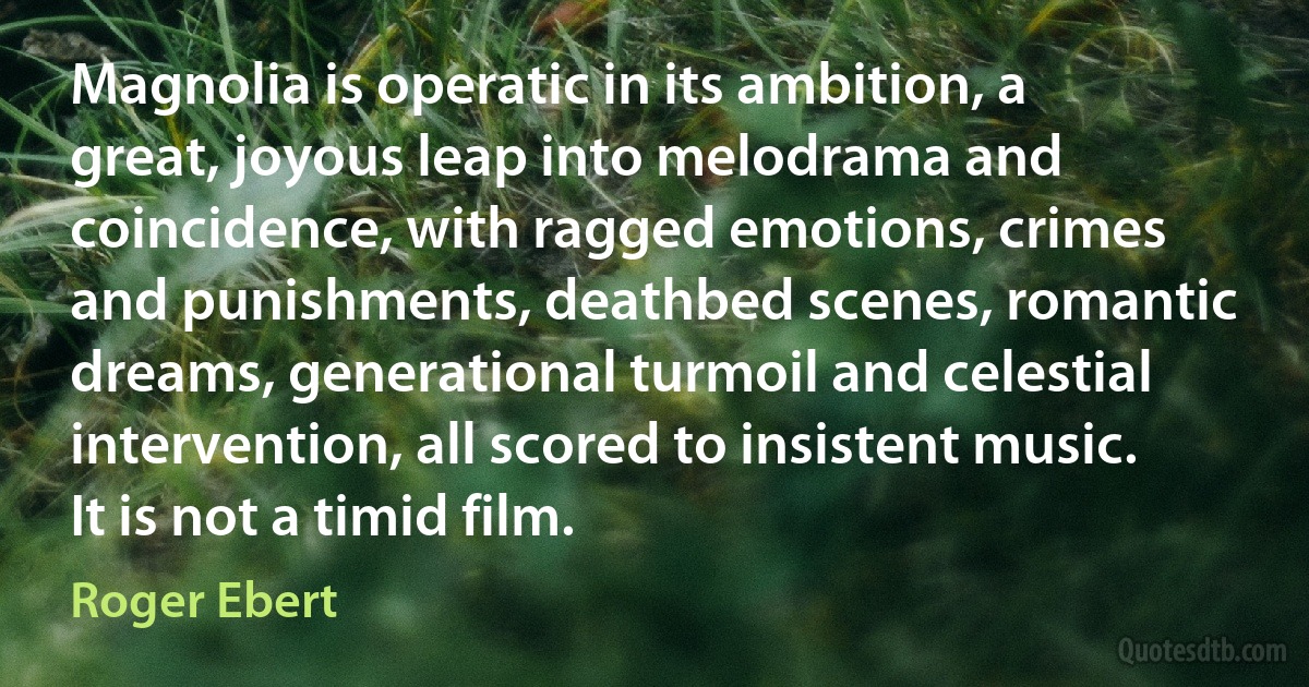 Magnolia is operatic in its ambition, a great, joyous leap into melodrama and coincidence, with ragged emotions, crimes and punishments, deathbed scenes, romantic dreams, generational turmoil and celestial intervention, all scored to insistent music. It is not a timid film. (Roger Ebert)