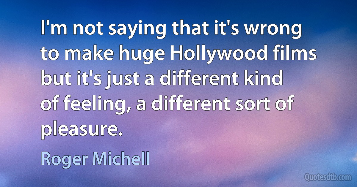 I'm not saying that it's wrong to make huge Hollywood films but it's just a different kind of feeling, a different sort of pleasure. (Roger Michell)