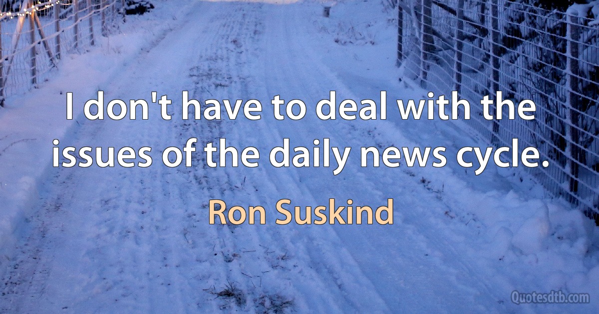 I don't have to deal with the issues of the daily news cycle. (Ron Suskind)