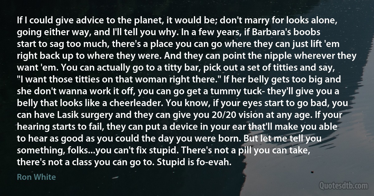 If I could give advice to the planet, it would be; don't marry for looks alone, going either way, and I'll tell you why. In a few years, if Barbara's boobs start to sag too much, there's a place you can go where they can just lift 'em right back up to where they were. And they can point the nipple wherever they want 'em. You can actually go to a titty bar, pick out a set of titties and say, "I want those titties on that woman right there." If her belly gets too big and she don't wanna work it off, you can go get a tummy tuck- they'll give you a belly that looks like a cheerleader. You know, if your eyes start to go bad, you can have Lasik surgery and they can give you 20/20 vision at any age. If your hearing starts to fail, they can put a device in your ear that'll make you able to hear as good as you could the day you were born. But let me tell you something, folks...you can't fix stupid. There's not a pill you can take, there's not a class you can go to. Stupid is fo-evah. (Ron White)