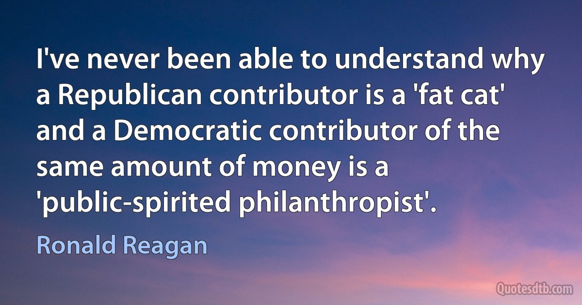 I've never been able to understand why a Republican contributor is a 'fat cat' and a Democratic contributor of the same amount of money is a 'public-spirited philanthropist'. (Ronald Reagan)