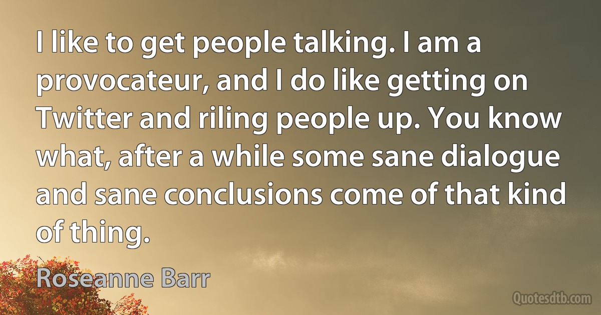 I like to get people talking. I am a provocateur, and I do like getting on Twitter and riling people up. You know what, after a while some sane dialogue and sane conclusions come of that kind of thing. (Roseanne Barr)