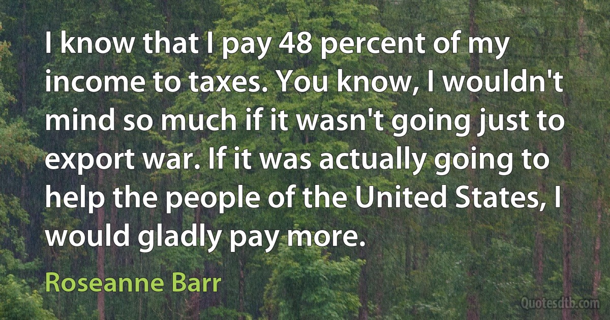 I know that I pay 48 percent of my income to taxes. You know, I wouldn't mind so much if it wasn't going just to export war. If it was actually going to help the people of the United States, I would gladly pay more. (Roseanne Barr)