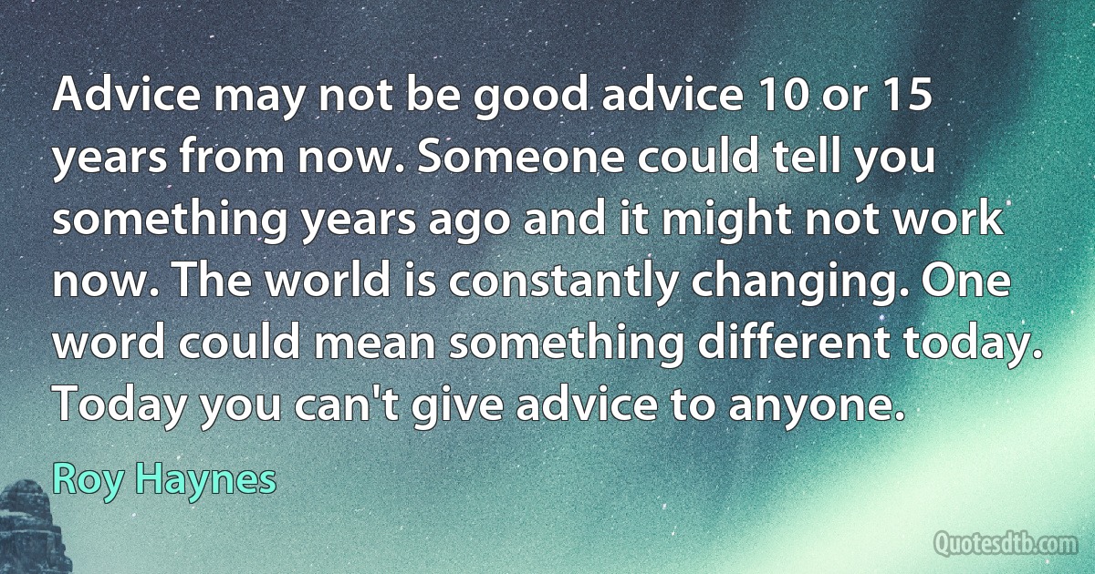 Advice may not be good advice 10 or 15 years from now. Someone could tell you something years ago and it might not work now. The world is constantly changing. One word could mean something different today. Today you can't give advice to anyone. (Roy Haynes)