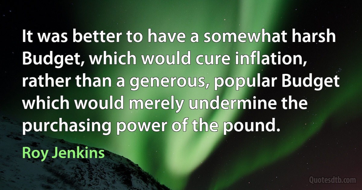 It was better to have a somewhat harsh Budget, which would cure inflation, rather than a generous, popular Budget which would merely undermine the purchasing power of the pound. (Roy Jenkins)