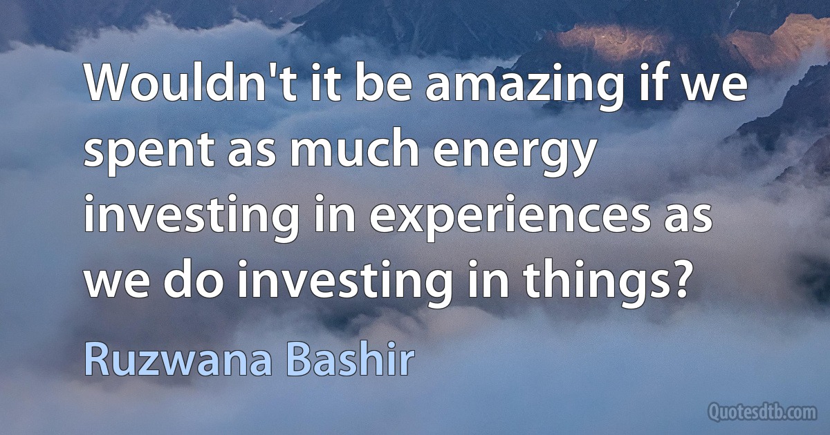 Wouldn't it be amazing if we spent as much energy investing in experiences as we do investing in things? (Ruzwana Bashir)