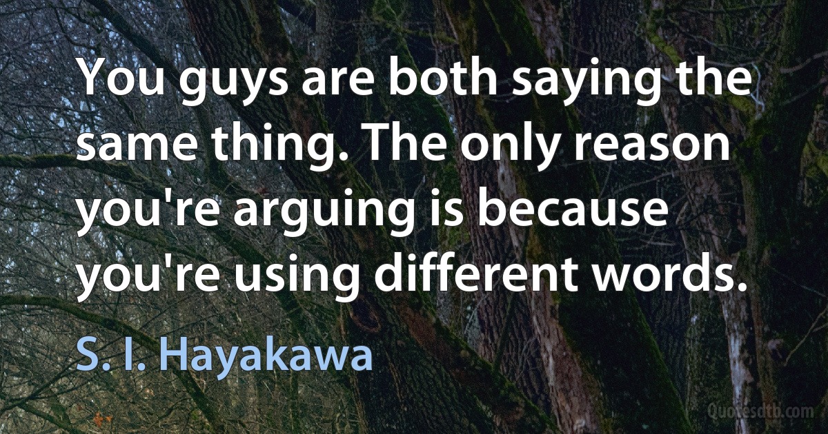 You guys are both saying the same thing. The only reason you're arguing is because you're using different words. (S. I. Hayakawa)