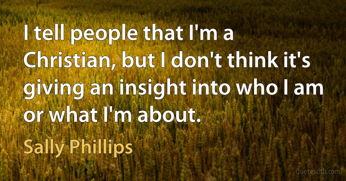 I tell people that I'm a Christian, but I don't think it's giving an insight into who I am or what I'm about. (Sally Phillips)