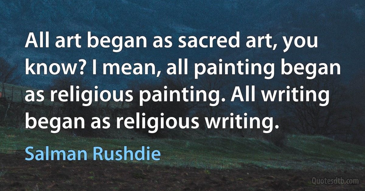 All art began as sacred art, you know? I mean, all painting began as religious painting. All writing began as religious writing. (Salman Rushdie)