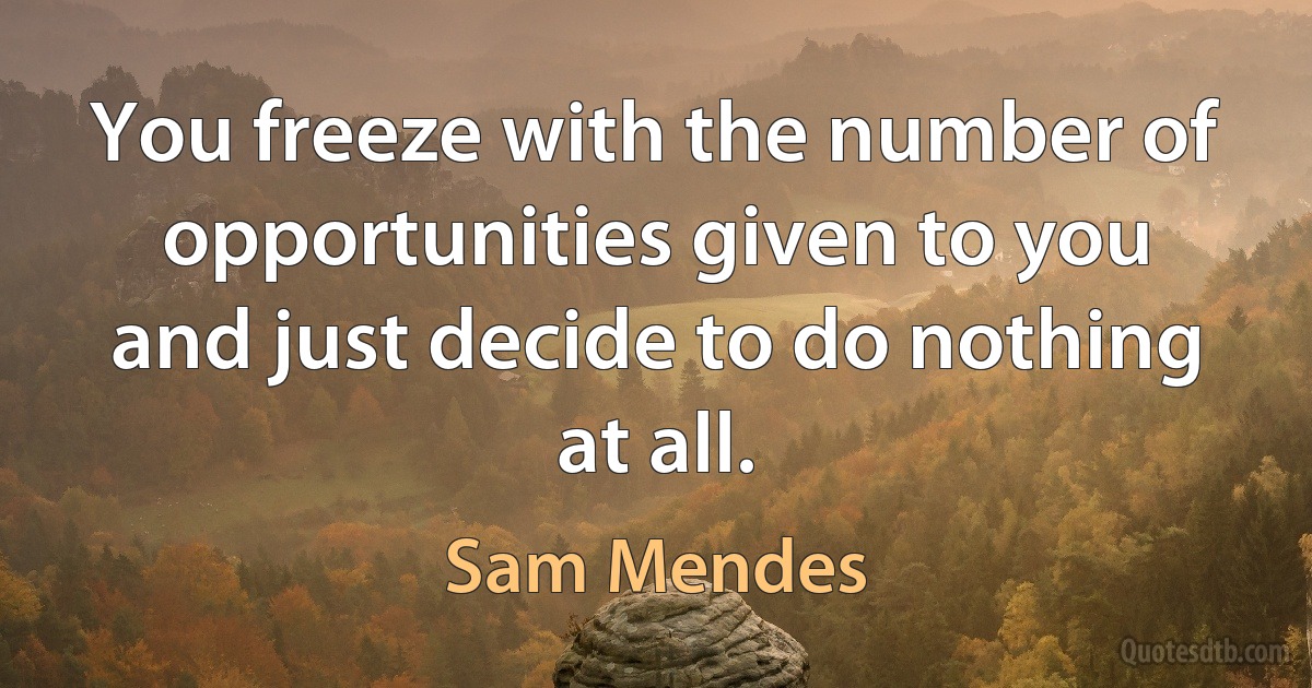 You freeze with the number of opportunities given to you and just decide to do nothing at all. (Sam Mendes)