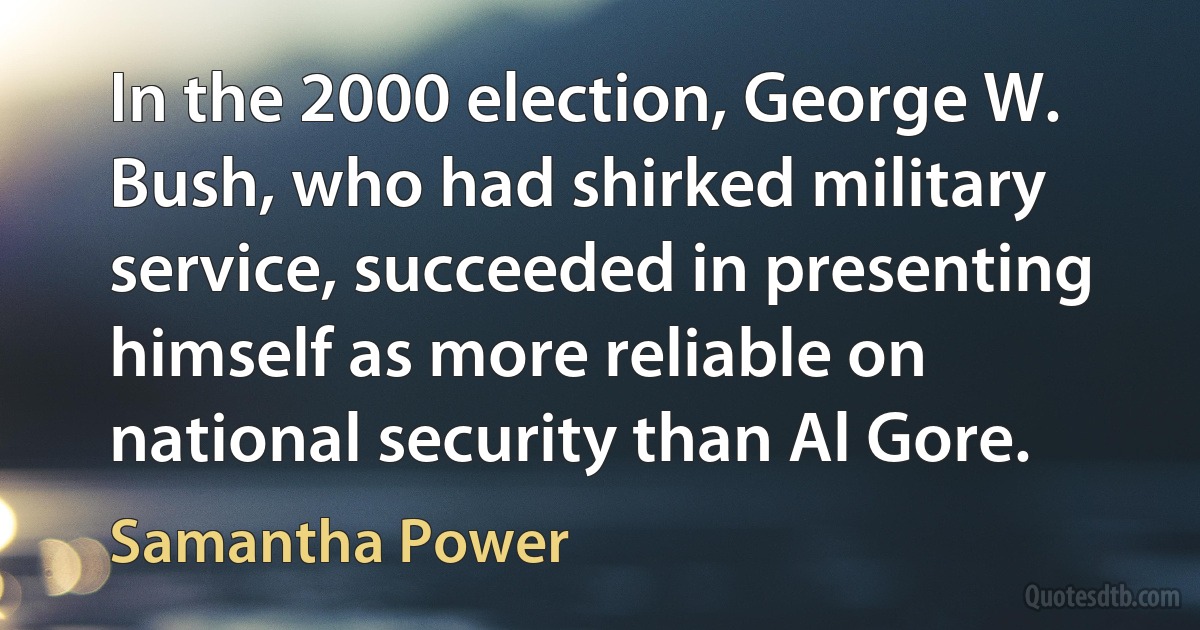 In the 2000 election, George W. Bush, who had shirked military service, succeeded in presenting himself as more reliable on national security than Al Gore. (Samantha Power)