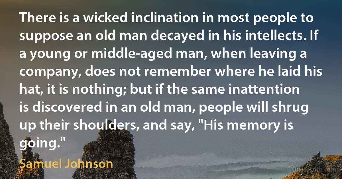 There is a wicked inclination in most people to suppose an old man decayed in his intellects. If a young or middle-aged man, when leaving a company, does not remember where he laid his hat, it is nothing; but if the same inattention is discovered in an old man, people will shrug up their shoulders, and say, "His memory is going." (Samuel Johnson)