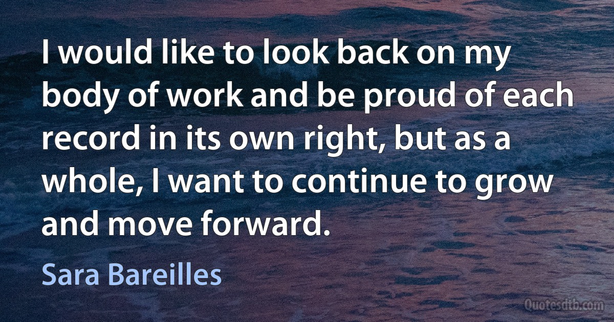 I would like to look back on my body of work and be proud of each record in its own right, but as a whole, I want to continue to grow and move forward. (Sara Bareilles)