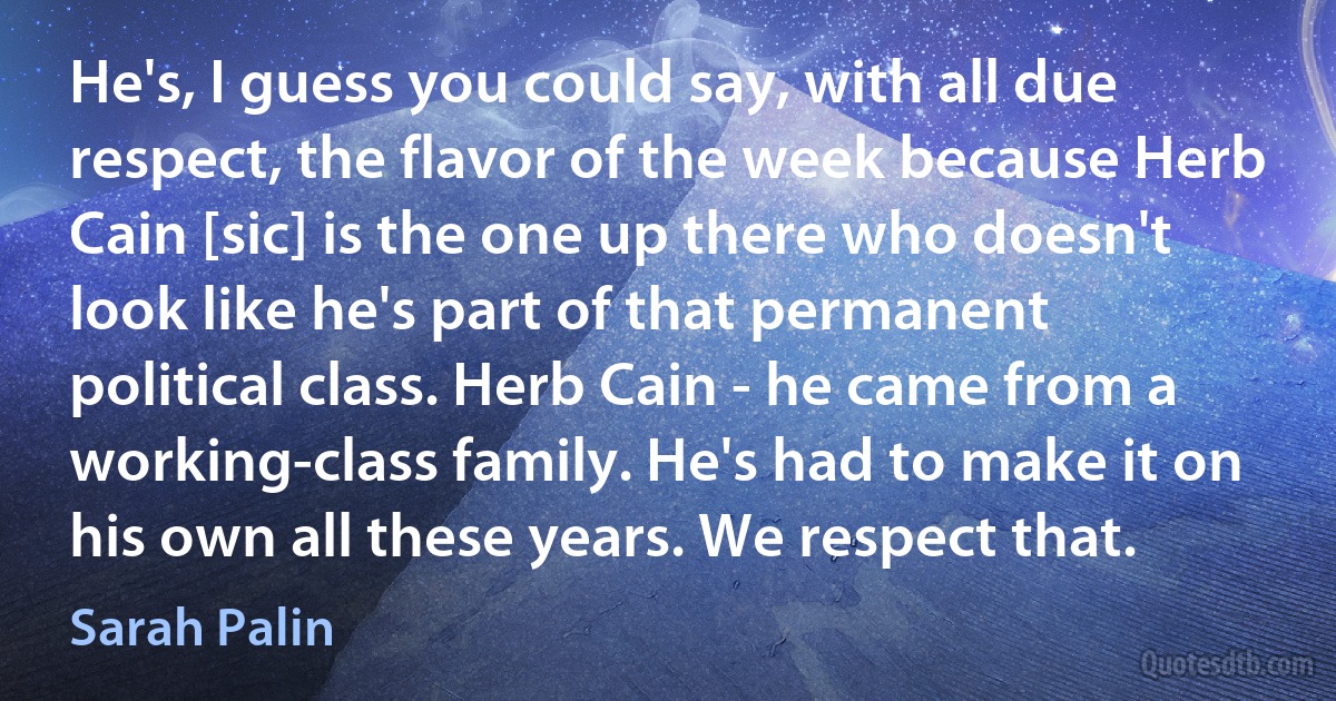 He's, I guess you could say, with all due respect, the flavor of the week because Herb Cain [sic] is the one up there who doesn't look like he's part of that permanent political class. Herb Cain - he came from a working-class family. He's had to make it on his own all these years. We respect that. (Sarah Palin)