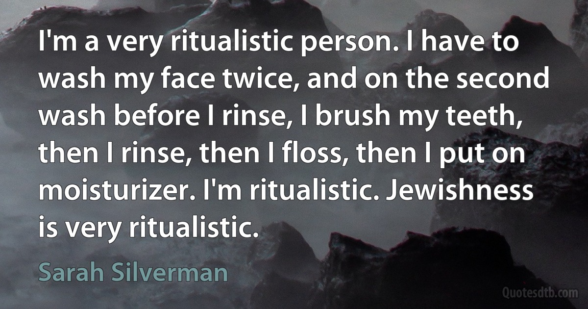 I'm a very ritualistic person. I have to wash my face twice, and on the second wash before I rinse, I brush my teeth, then I rinse, then I floss, then I put on moisturizer. I'm ritualistic. Jewishness is very ritualistic. (Sarah Silverman)