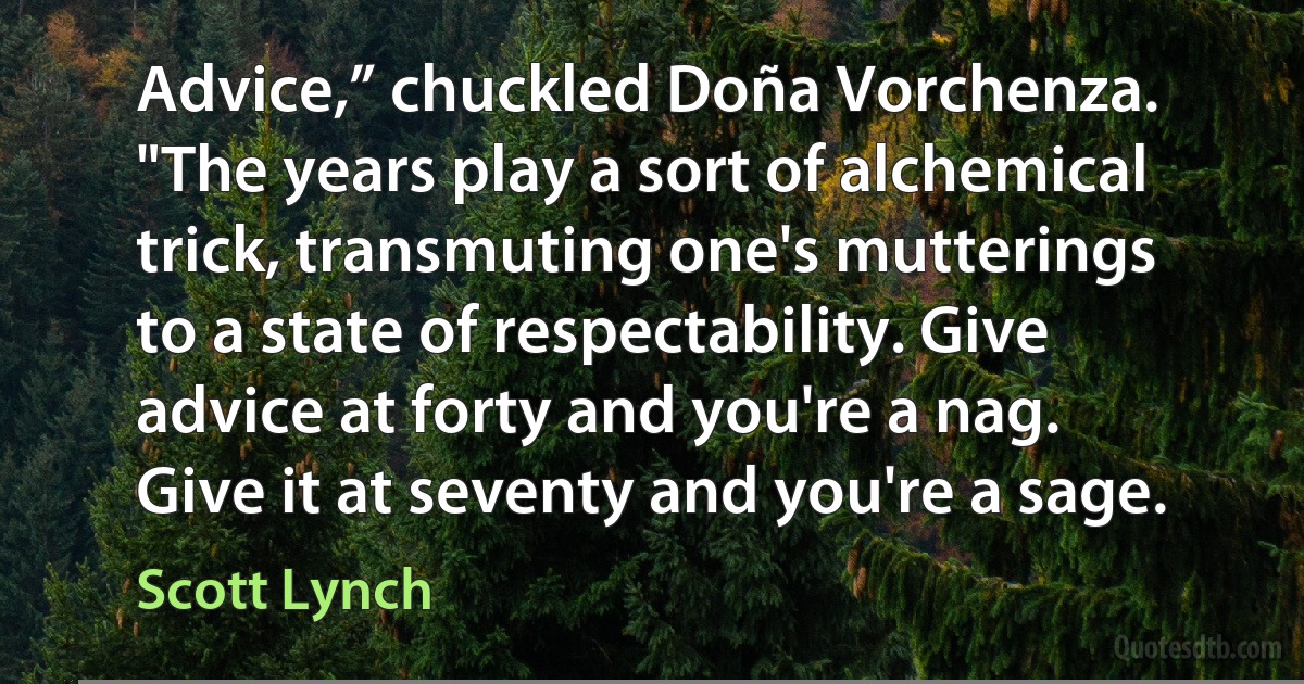 Advice,” chuckled Doña Vorchenza. "The years play a sort of alchemical trick, transmuting one's mutterings to a state of respectability. Give advice at forty and you're a nag. Give it at seventy and you're a sage. (Scott Lynch)