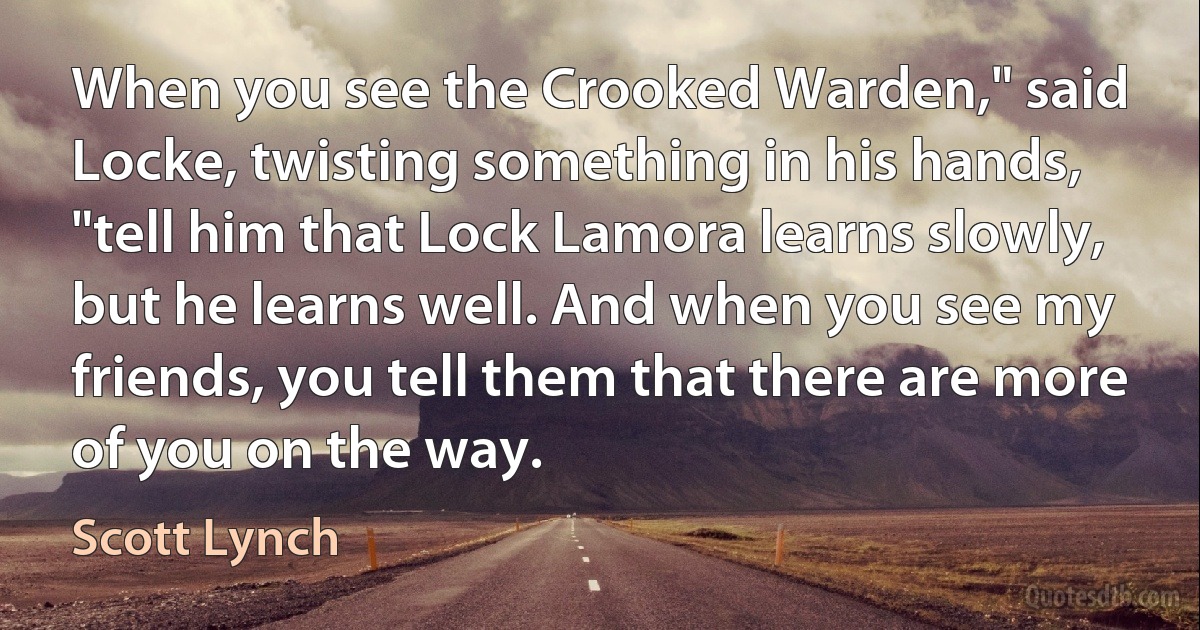 When you see the Crooked Warden," said Locke, twisting something in his hands, "tell him that Lock Lamora learns slowly, but he learns well. And when you see my friends, you tell them that there are more of you on the way. (Scott Lynch)