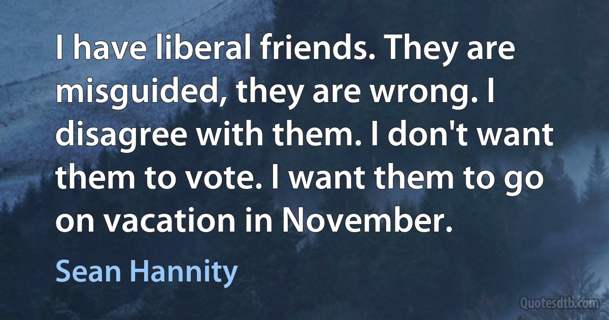 I have liberal friends. They are misguided, they are wrong. I disagree with them. I don't want them to vote. I want them to go on vacation in November. (Sean Hannity)