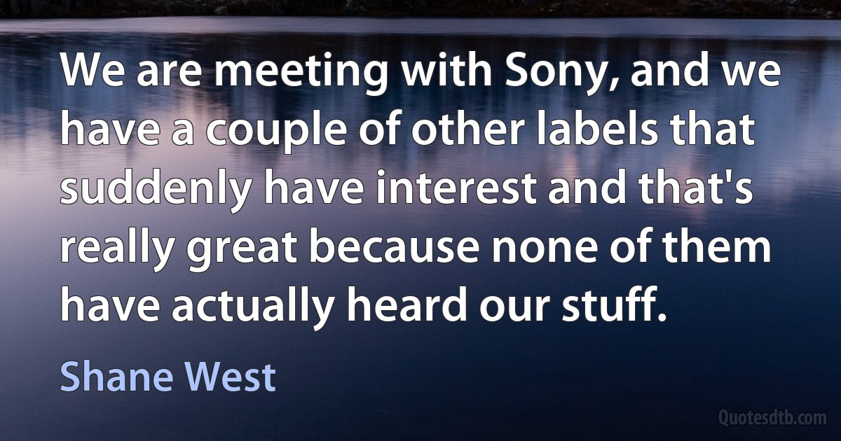 We are meeting with Sony, and we have a couple of other labels that suddenly have interest and that's really great because none of them have actually heard our stuff. (Shane West)