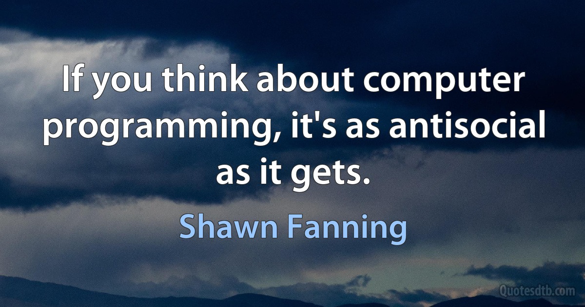 If you think about computer programming, it's as antisocial as it gets. (Shawn Fanning)