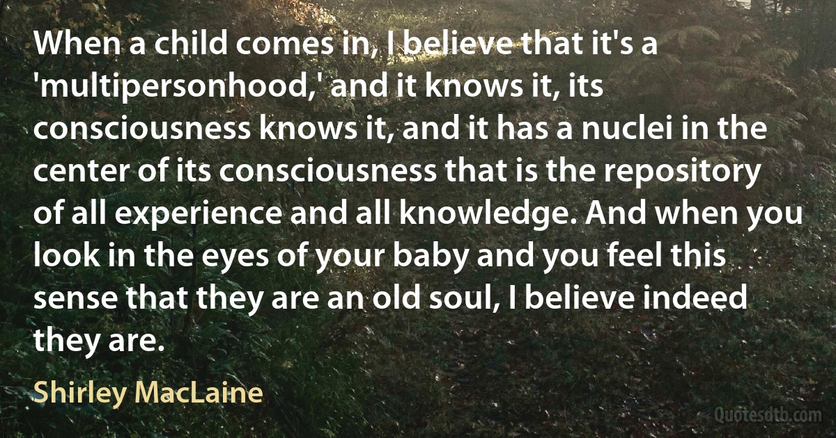 When a child comes in, I believe that it's a 'multipersonhood,' and it knows it, its consciousness knows it, and it has a nuclei in the center of its consciousness that is the repository of all experience and all knowledge. And when you look in the eyes of your baby and you feel this sense that they are an old soul, I believe indeed they are. (Shirley MacLaine)