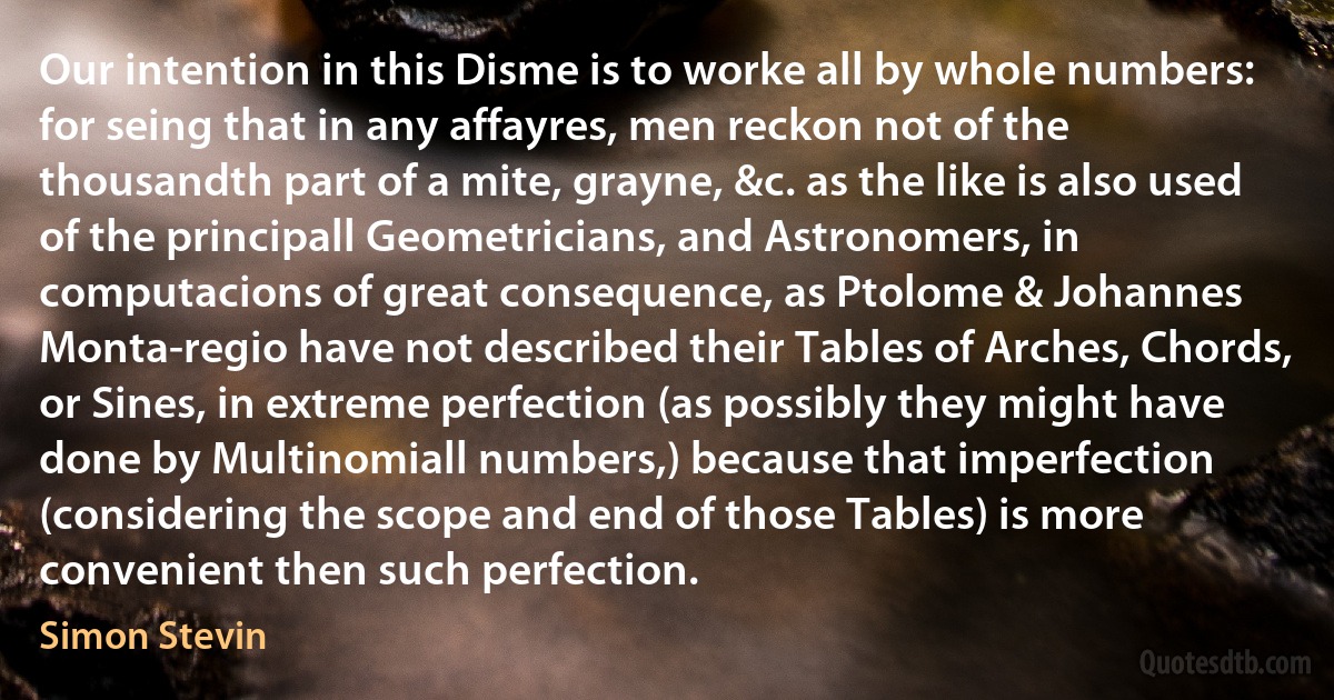 Our intention in this Disme is to worke all by whole numbers: for seing that in any affayres, men reckon not of the thousandth part of a mite, grayne, &c. as the like is also used of the principall Geometricians, and Astronomers, in computacions of great consequence, as Ptolome & Johannes Monta-regio have not described their Tables of Arches, Chords, or Sines, in extreme perfection (as possibly they might have done by Multinomiall numbers,) because that imperfection (considering the scope and end of those Tables) is more convenient then such perfection. (Simon Stevin)