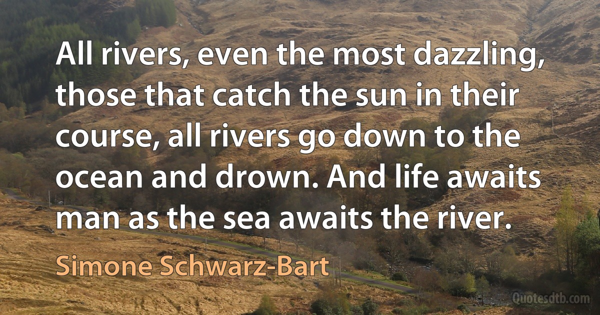 All rivers, even the most dazzling, those that catch the sun in their course, all rivers go down to the ocean and drown. And life awaits man as the sea awaits the river. (Simone Schwarz-Bart)