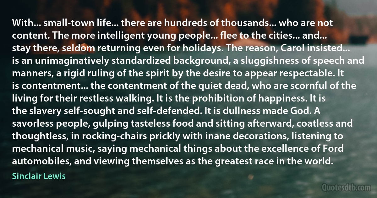 With... small-town life... there are hundreds of thousands... who are not content. The more intelligent young people... flee to the cities... and... stay there, seldom returning even for holidays. The reason, Carol insisted... is an unimaginatively standardized background, a sluggishness of speech and manners, a rigid ruling of the spirit by the desire to appear respectable. It is contentment... the contentment of the quiet dead, who are scornful of the living for their restless walking. It is the prohibition of happiness. It is the slavery self-sought and self-defended. It is dullness made God. A savorless people, gulping tasteless food and sitting afterward, coatless and thoughtless, in rocking-chairs prickly with inane decorations, listening to mechanical music, saying mechanical things about the excellence of Ford automobiles, and viewing themselves as the greatest race in the world. (Sinclair Lewis)