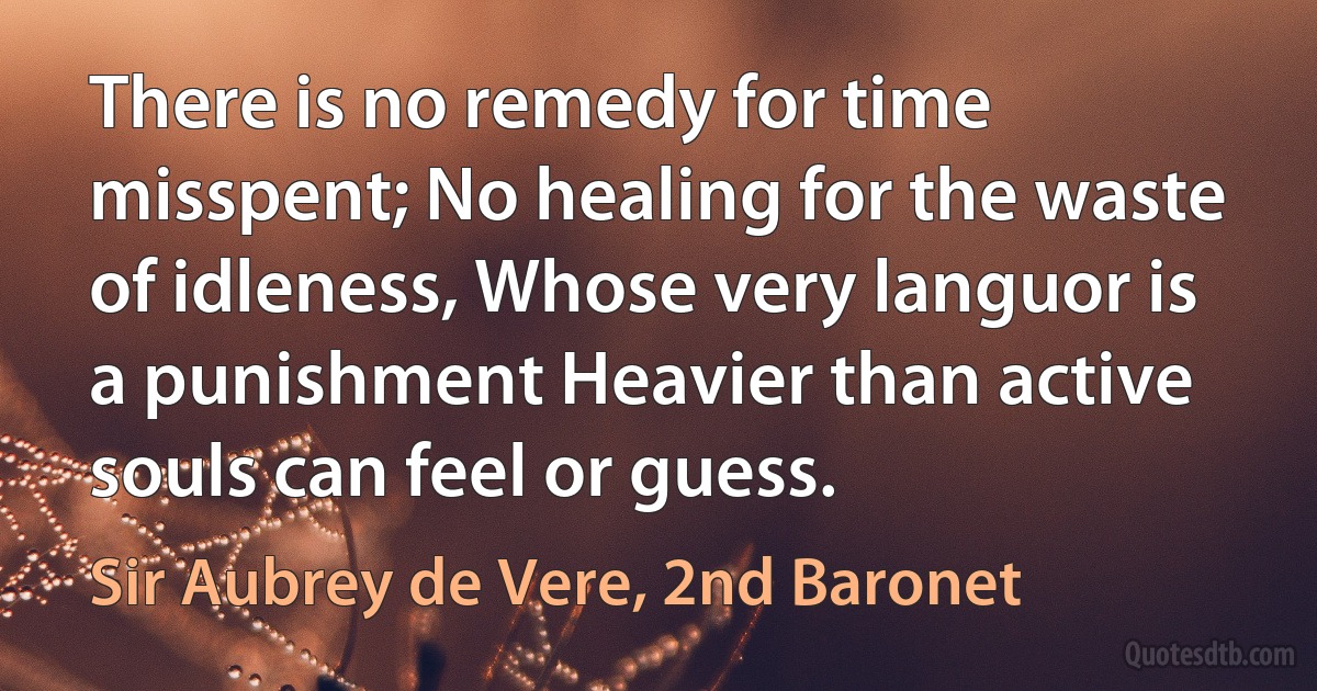 There is no remedy for time misspent; No healing for the waste of idleness, Whose very languor is a punishment Heavier than active souls can feel or guess. (Sir Aubrey de Vere, 2nd Baronet)