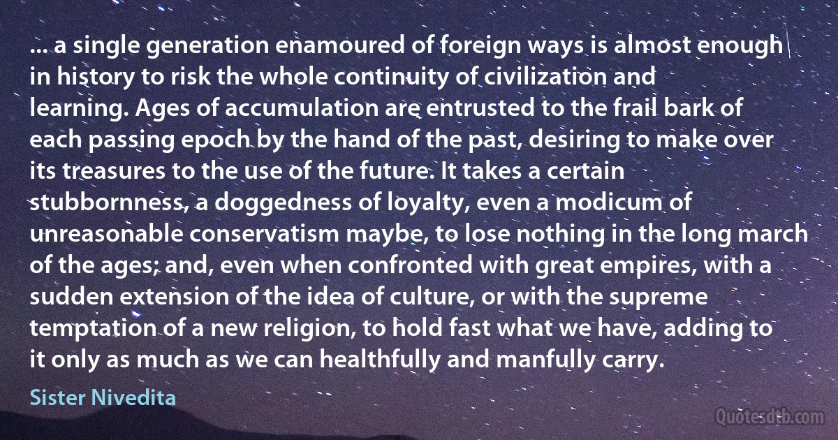 ... a single generation enamoured of foreign ways is almost enough in history to risk the whole continuity of civilization and learning. Ages of accumulation are entrusted to the frail bark of each passing epoch by the hand of the past, desiring to make over its treasures to the use of the future. It takes a certain stubbornness, a doggedness of loyalty, even a modicum of unreasonable conservatism maybe, to lose nothing in the long march of the ages; and, even when confronted with great empires, with a sudden extension of the idea of culture, or with the supreme temptation of a new religion, to hold fast what we have, adding to it only as much as we can healthfully and manfully carry. (Sister Nivedita)