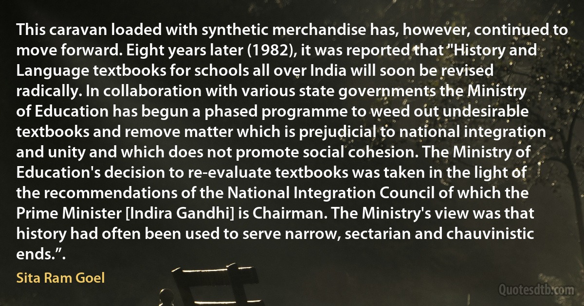 This caravan loaded with synthetic merchandise has, however, continued to move forward. Eight years later (1982), it was reported that "History and Language textbooks for schools all over India will soon be revised radically. In collaboration with various state governments the Ministry of Education has begun a phased programme to weed out undesirable textbooks and remove matter which is prejudicial to national integration and unity and which does not promote social cohesion. The Ministry of Education's decision to re-evaluate textbooks was taken in the light of the recommendations of the National Integration Council of which the Prime Minister [Indira Gandhi] is Chairman. The Ministry's view was that history had often been used to serve narrow, sectarian and chauvinistic ends.”. (Sita Ram Goel)