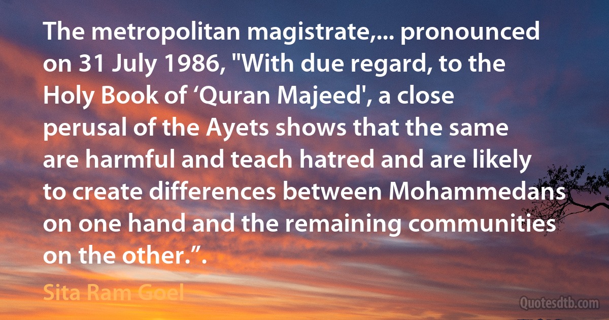 The metropolitan magistrate,... pronounced on 31 July 1986, "With due regard, to the Holy Book of ‘Quran Majeed', a close perusal of the Ayets shows that the same are harmful and teach hatred and are likely to create differences between Mohammedans on one hand and the remaining communities on the other.”. (Sita Ram Goel)