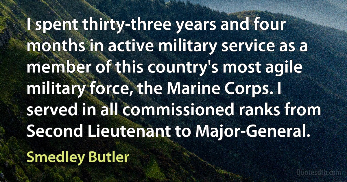 I spent thirty-three years and four months in active military service as a member of this country's most agile military force, the Marine Corps. I served in all commissioned ranks from Second Lieutenant to Major-General. (Smedley Butler)