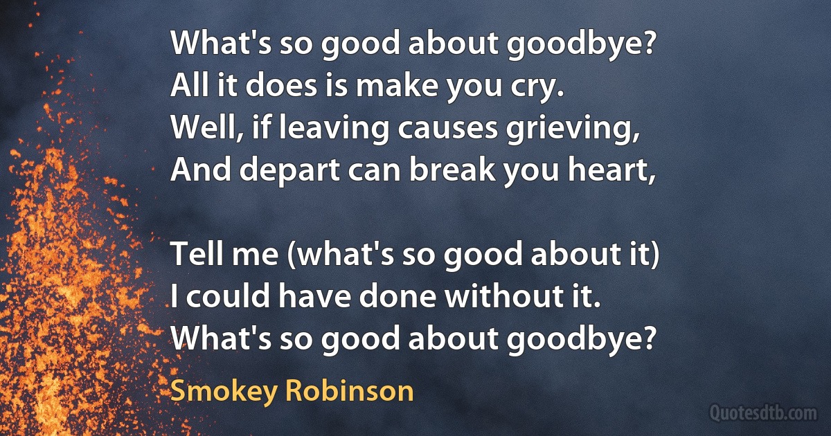 What's so good about goodbye?
All it does is make you cry.
Well, if leaving causes grieving,
And depart can break you heart,

Tell me (what's so good about it)
I could have done without it.
What's so good about goodbye? (Smokey Robinson)