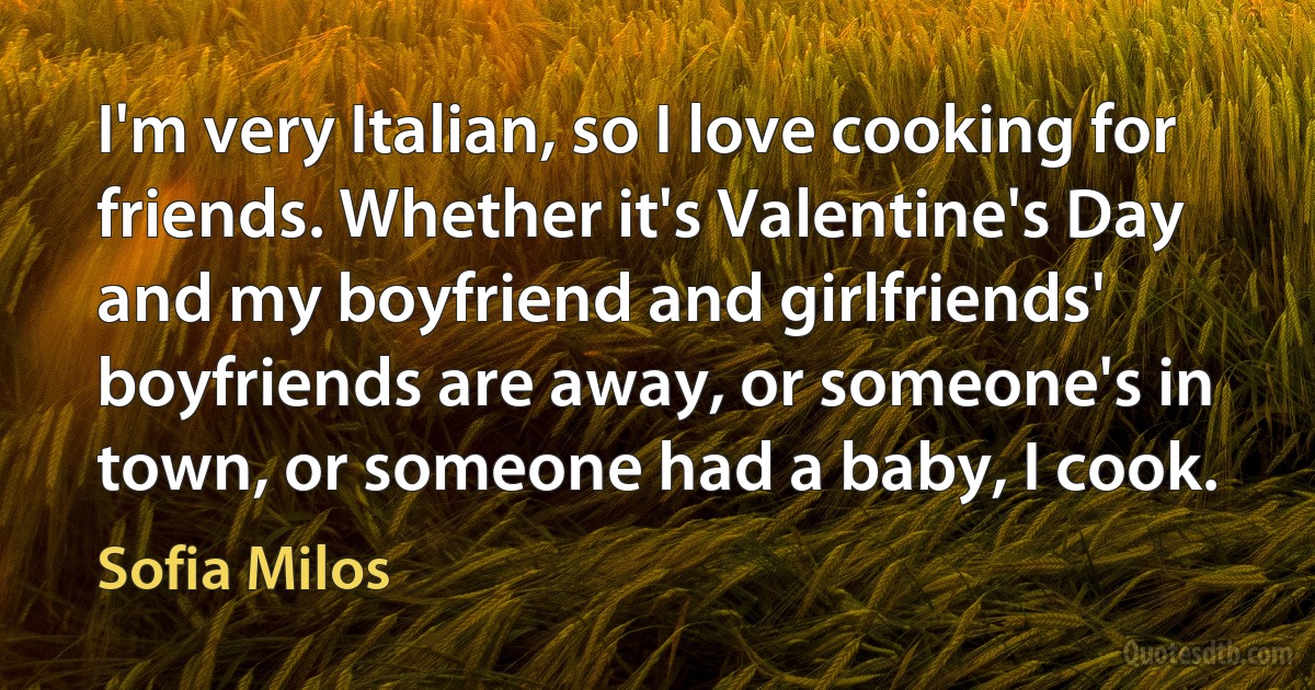 I'm very Italian, so I love cooking for friends. Whether it's Valentine's Day and my boyfriend and girlfriends' boyfriends are away, or someone's in town, or someone had a baby, I cook. (Sofia Milos)