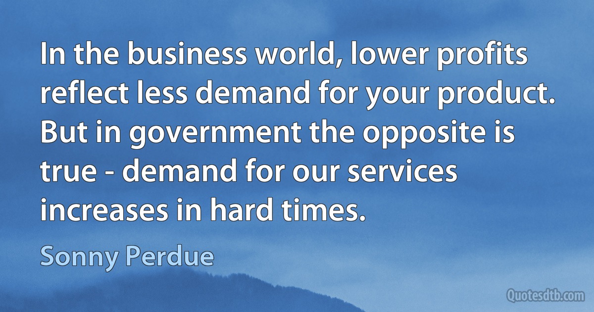 In the business world, lower profits reflect less demand for your product. But in government the opposite is true - demand for our services increases in hard times. (Sonny Perdue)