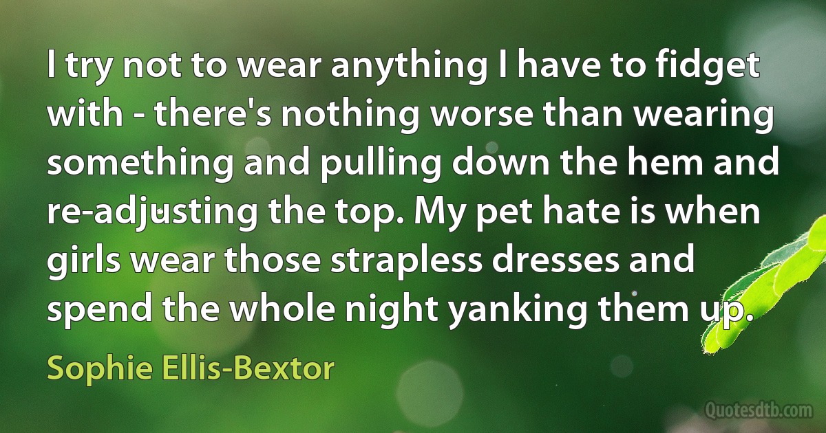 I try not to wear anything I have to fidget with - there's nothing worse than wearing something and pulling down the hem and re-adjusting the top. My pet hate is when girls wear those strapless dresses and spend the whole night yanking them up. (Sophie Ellis-Bextor)