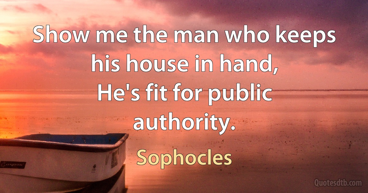 Show me the man who keeps his house in hand,
He's fit for public authority. (Sophocles)