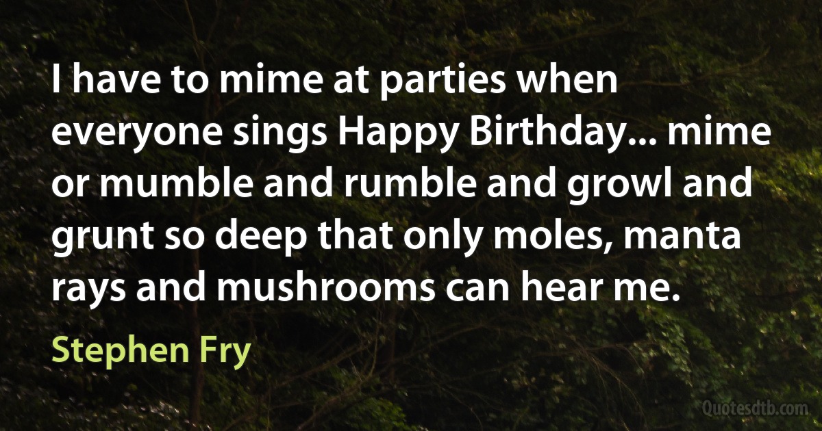 I have to mime at parties when everyone sings Happy Birthday... mime or mumble and rumble and growl and grunt so deep that only moles, manta rays and mushrooms can hear me. (Stephen Fry)